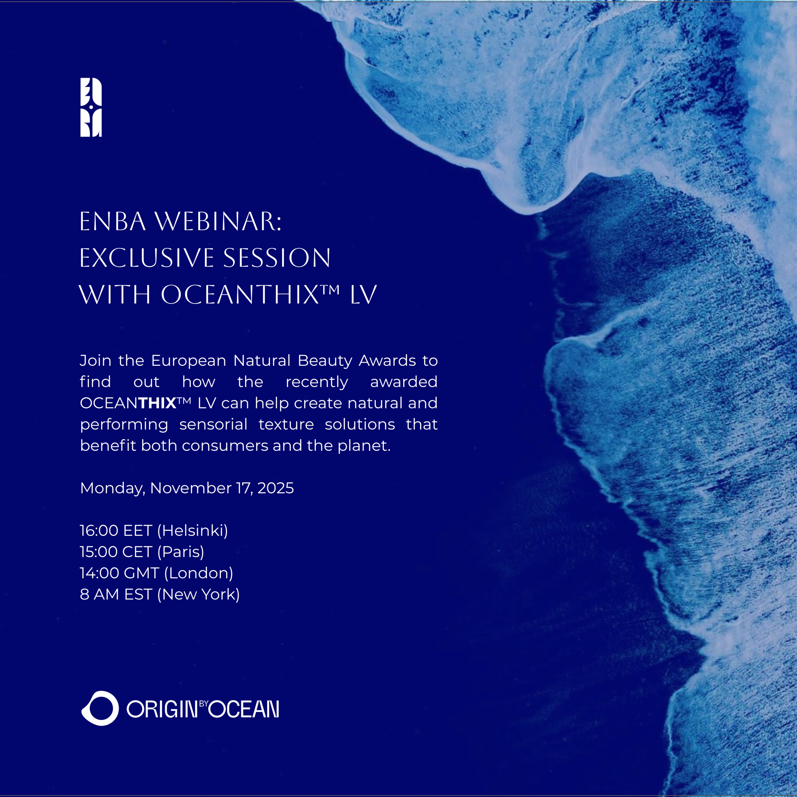 stay ahead in sustainable, regenerative and natural cosmetic innovations reserve your spot for the European Natural Beauty Awards webinar and Q&A with recently awarded Origin by Ocean's Product Development Activist Marc Desmarais dive into regenerative value chains, the science behind the awarded OCEANTHIX™ LV application insights, and formulation tips SENSORIALITY & SUSTAINABILITY: How to create innovative cosmetic textures that restore ocean health, for cosmetics brand representatives, cosmetic formulators, R&D specialists, product developers, and industry professionals looking to stay ahead in sustainable, regenerative and natural cosmetic innovations, be among the first to discover how to formulate high-performance natural formulas that restore ocean health and contribute to a regenerative supply chain